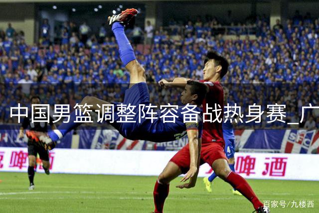 中国男篮调整阵容备战热身赛 广东广厦引援动作引关注