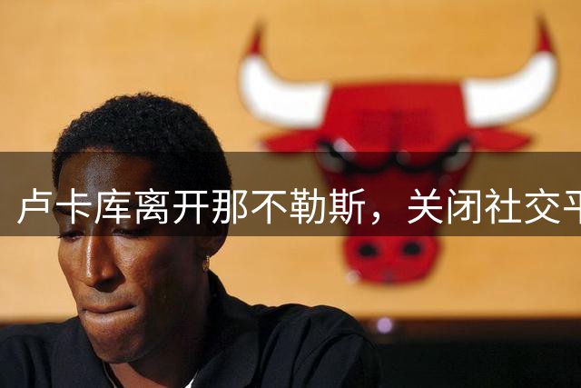 卢卡库离开那不勒斯，关闭社交平台评论区